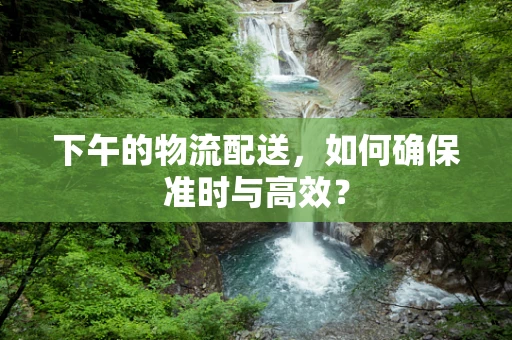 下午的物流配送，如何确保准时与高效？