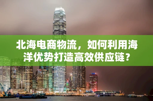 北海电商物流，如何利用海洋优势打造高效供应链？