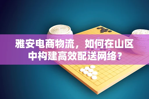 雅安电商物流，如何在山区中构建高效配送网络？