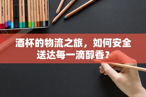 酒杯的物流之旅，如何安全送达每一滴醇香？