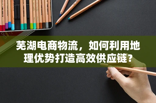 芜湖电商物流，如何利用地理优势打造高效供应链？