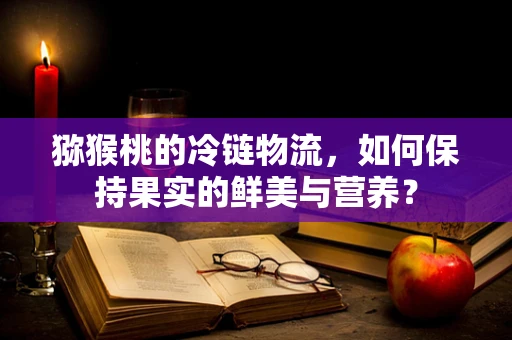 猕猴桃的冷链物流，如何保持果实的鲜美与营养？