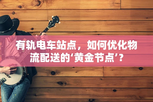有轨电车站点，如何优化物流配送的‘黄金节点’？