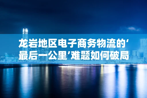 龙岩地区电子商务物流的‘最后一公里’难题如何破局？