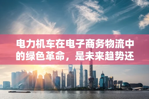 电力机车在电子商务物流中的绿色革命，是未来趋势还是技术挑战？