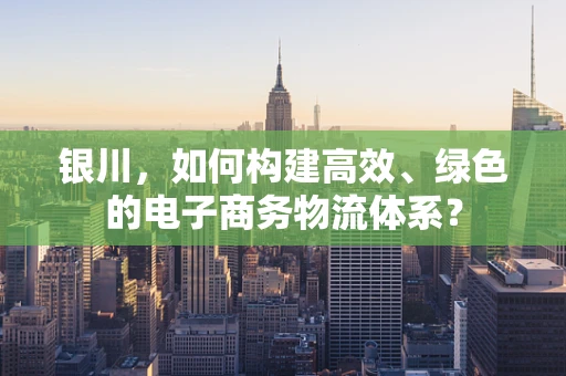 银川，如何构建高效、绿色的电子商务物流体系？