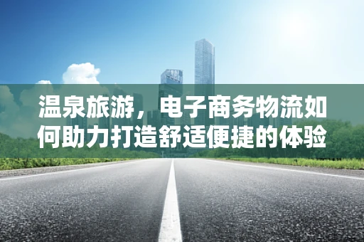 温泉旅游，电子商务物流如何助力打造舒适便捷的体验？