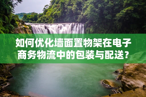如何优化墙面置物架在电子商务物流中的包装与配送？