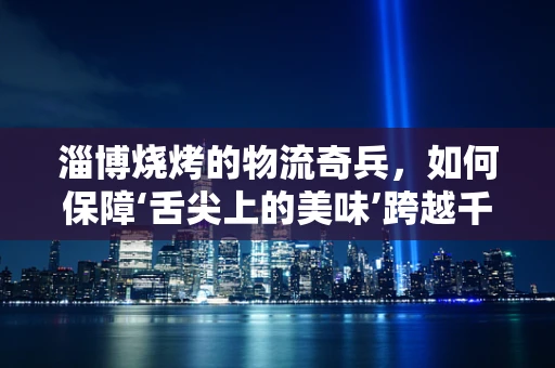 淄博烧烤的物流奇兵，如何保障‘舌尖上的美味’跨越千里的美味之旅？