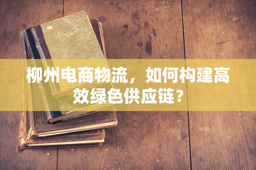 柳州电商物流，如何构建高效绿色供应链？