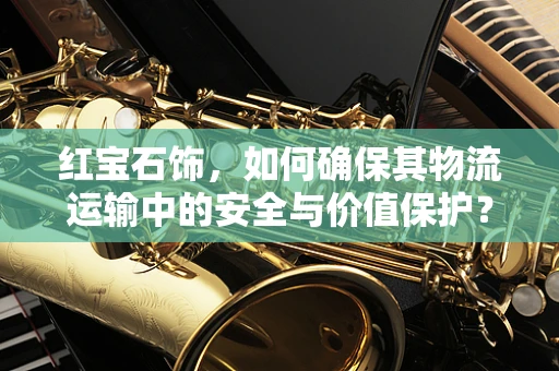 红宝石饰，如何确保其物流运输中的安全与价值保护？