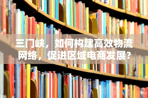 三门峡，如何构建高效物流网络，促进区域电商发展？