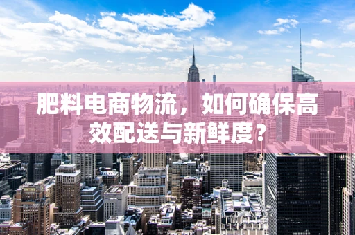 肥料电商物流，如何确保高效配送与新鲜度？