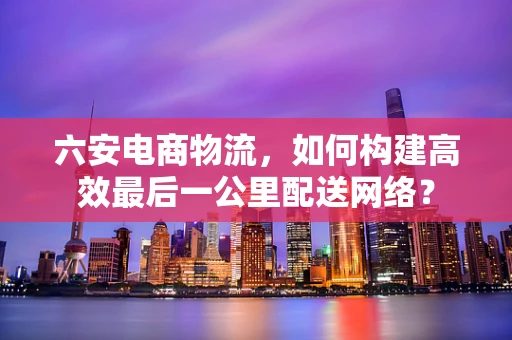 六安电商物流，如何构建高效最后一公里配送网络？