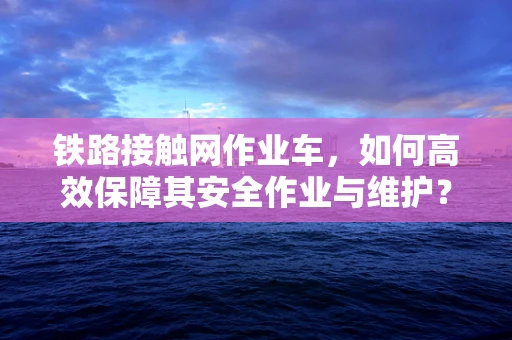 铁路接触网作业车，如何高效保障其安全作业与维护？