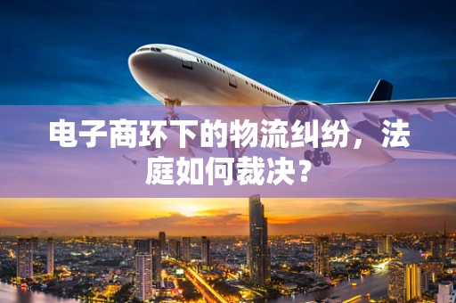 电子商环下的物流纠纷，法庭如何裁决？