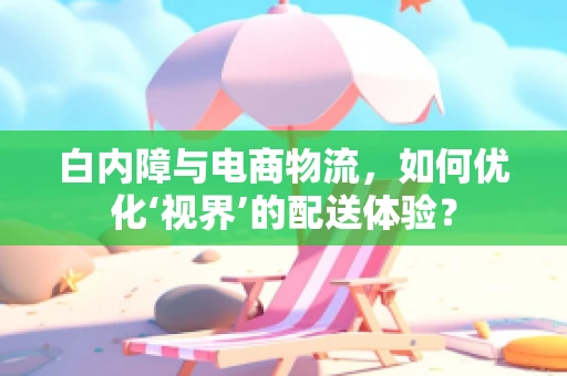 白内障与电商物流，如何优化‘视界’的配送体验？