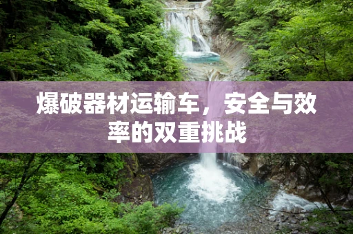 爆破器材运输车，安全与效率的双重挑战