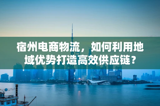 宿州电商物流，如何利用地域优势打造高效供应链？