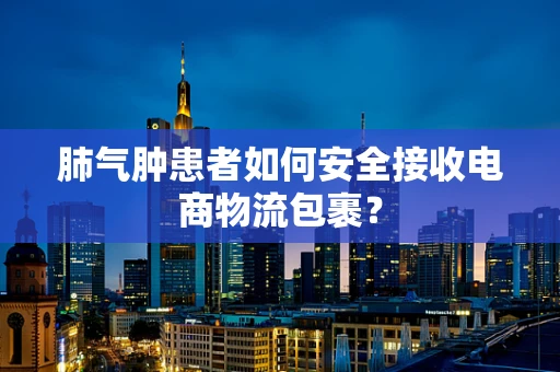 肺气肿患者如何安全接收电商物流包裹？