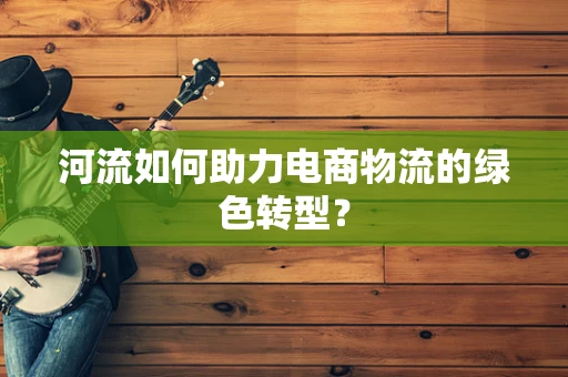 河流如何助力电商物流的绿色转型？
