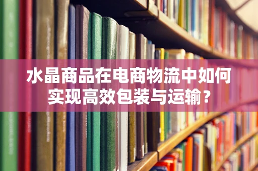 水晶商品在电商物流中如何实现高效包装与运输？