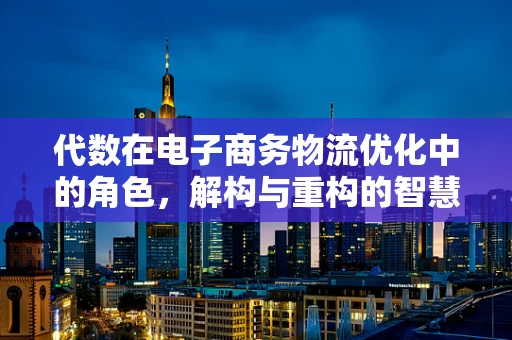 代数在电子商务物流优化中的角色，解构与重构的智慧