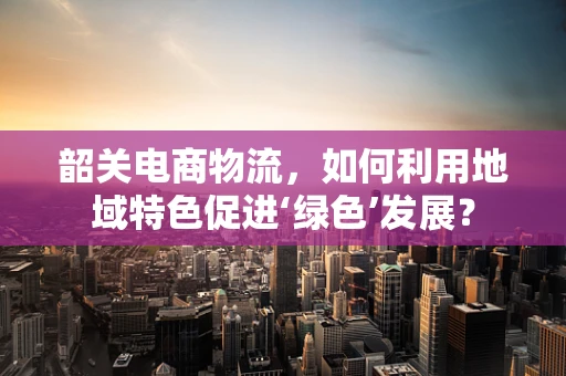 韶关电商物流，如何利用地域特色促进‘绿色’发展？