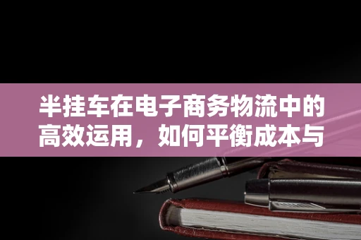 半挂车在电子商务物流中的高效运用，如何平衡成本与效率？