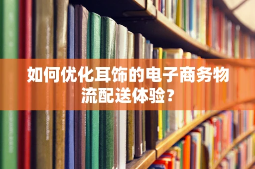 如何优化耳饰的电子商务物流配送体验？