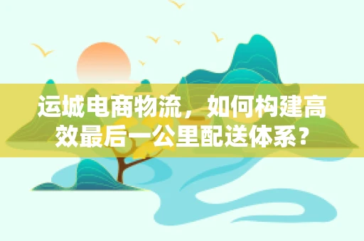 运城电商物流，如何构建高效最后一公里配送体系？