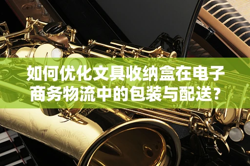 如何优化文具收纳盒在电子商务物流中的包装与配送？