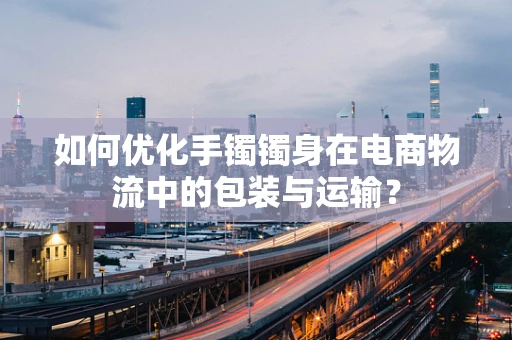 如何优化手镯镯身在电商物流中的包装与运输？
