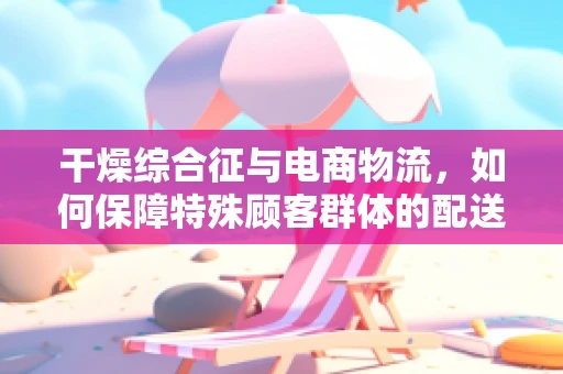 干燥综合征与电商物流，如何保障特殊顾客群体的配送体验？