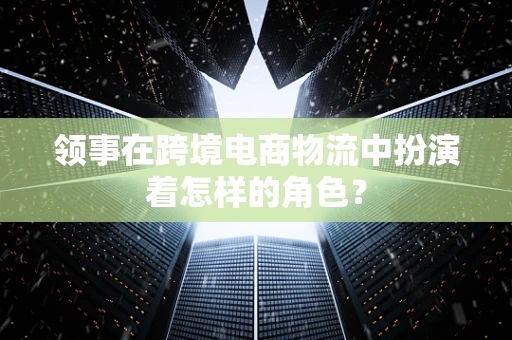 领事在跨境电商物流中扮演着怎样的角色？