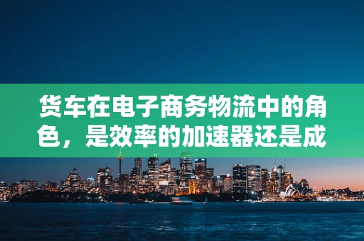 货车在电子商务物流中的角色，是效率的加速器还是成本的陷阱？