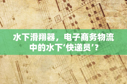 水下滑翔器，电子商务物流中的水下‘快递员’？