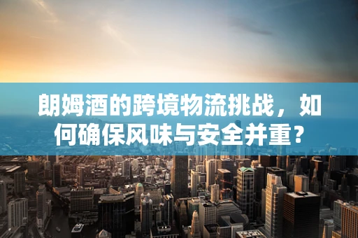 朗姆酒的跨境物流挑战，如何确保风味与安全并重？