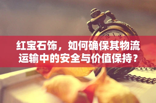 红宝石饰，如何确保其物流运输中的安全与价值保持？
