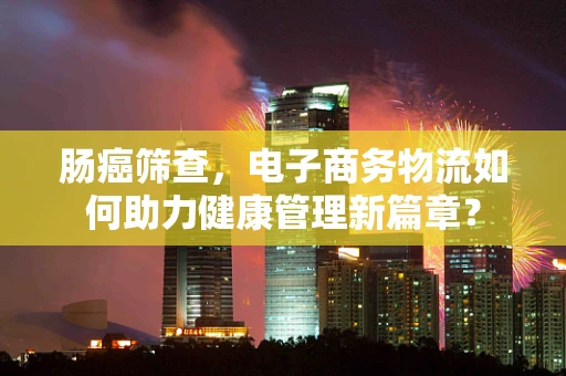 肠癌筛查，电子商务物流如何助力健康管理新篇章？