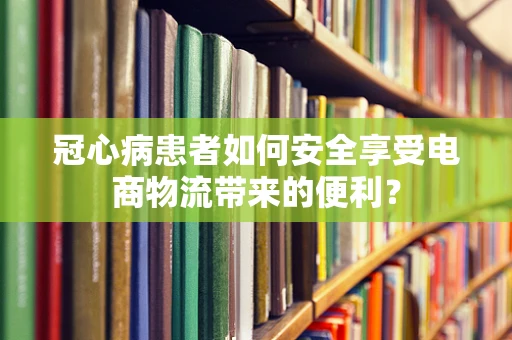 冠心病患者如何安全享受电商物流带来的便利？