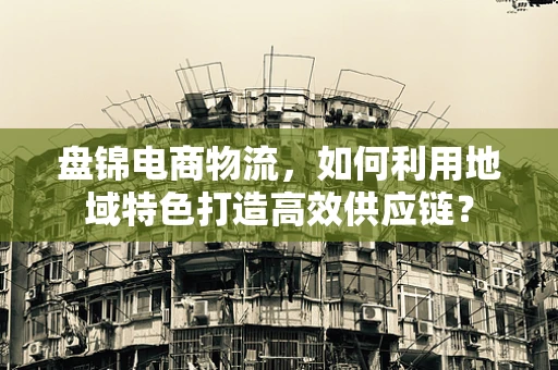 盘锦电商物流，如何利用地域特色打造高效供应链？