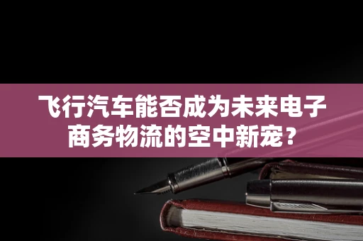 飞行汽车能否成为未来电子商务物流的空中新宠？