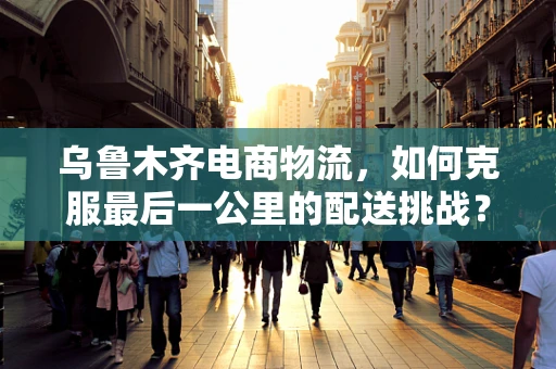 乌鲁木齐电商物流，如何克服最后一公里的配送挑战？