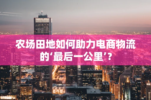 农场田地如何助力电商物流的‘最后一公里’？