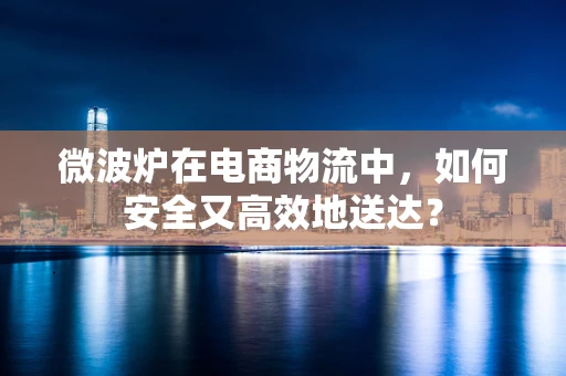微波炉在电商物流中，如何安全又高效地送达？