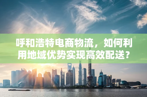 呼和浩特电商物流，如何利用地域优势实现高效配送？