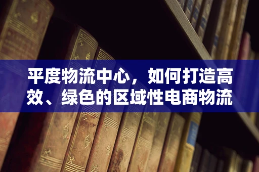 平度物流中心，如何打造高效、绿色的区域性电商物流枢纽？