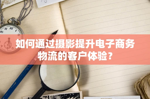 如何通过摄影提升电子商务物流的客户体验？