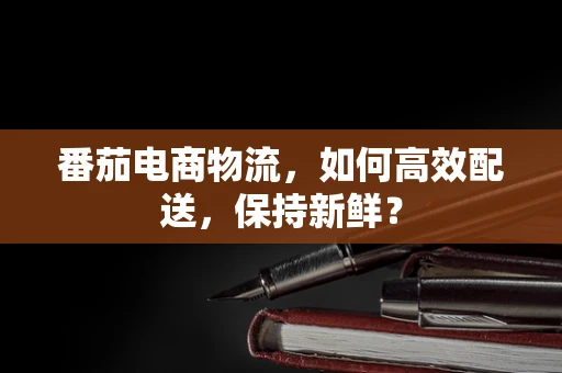 番茄电商物流，如何高效配送，保持新鲜？